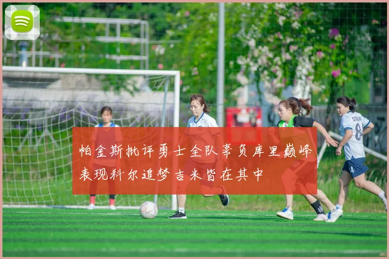 帕金斯批评勇士全队辜负库里巅峰表现科尔追梦吉米皆在其中