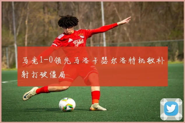马竞1-0领先马洛卡瑟尔洛特机敏补射打破僵局
