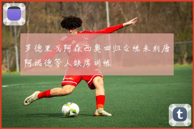 罗德里戈阿森西奥回归合练米利唐阿诺德等人缺席训练