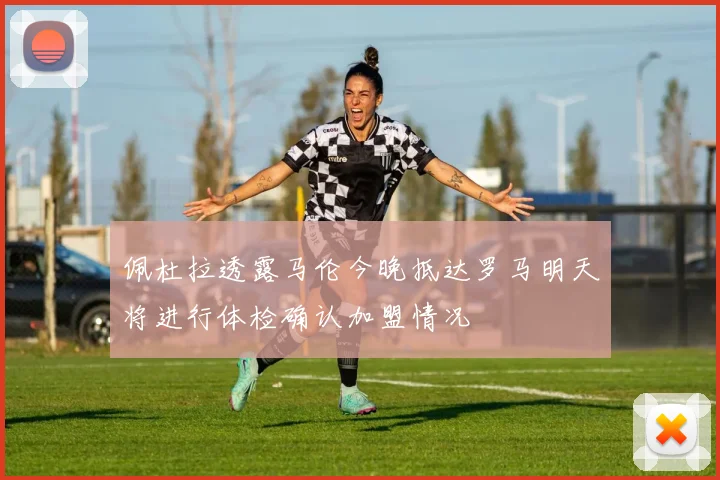 佩杜拉透露马伦今晚抵达罗马明天将进行体检确认加盟情况