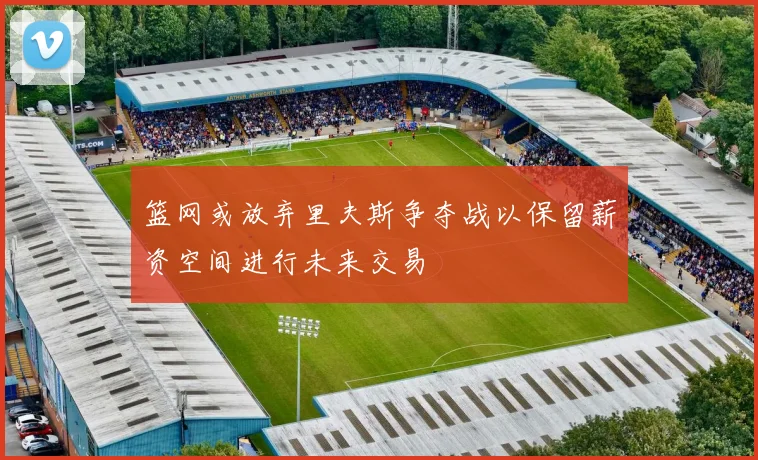 篮网或放弃里夫斯争夺战以保留薪资空间进行未来交易