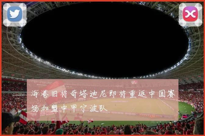 海港旧将奇塔迪尼即将重返中国赛场加盟中甲宁波队