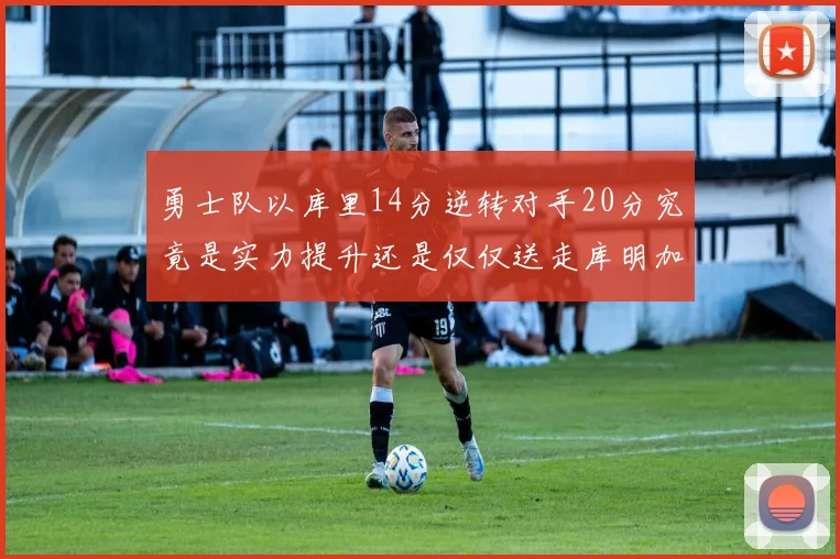 勇士队以库里14分逆转对手20分究竟是实力提升还是仅仅送走库明加的结果