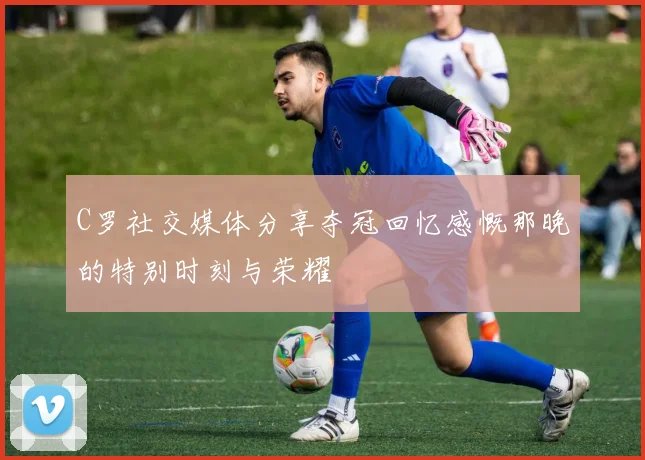 C罗社交媒体分享夺冠回忆感慨那晚的特别时刻与荣耀