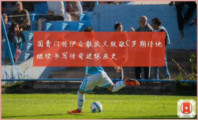 国青门将伊合散发文致敬C罗期待他继续书写传奇进球历史