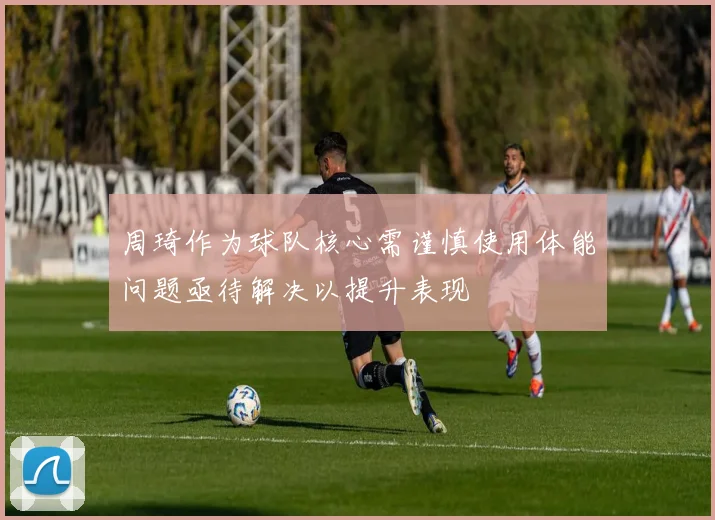 周琦作为球队核心需谨慎使用体能问题亟待解决以提升表现