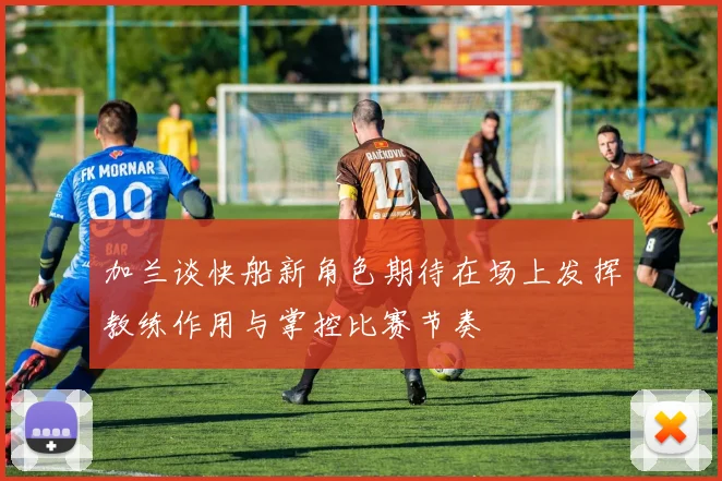 加兰谈快船新角色期待在场上发挥教练作用与掌控比赛节奏