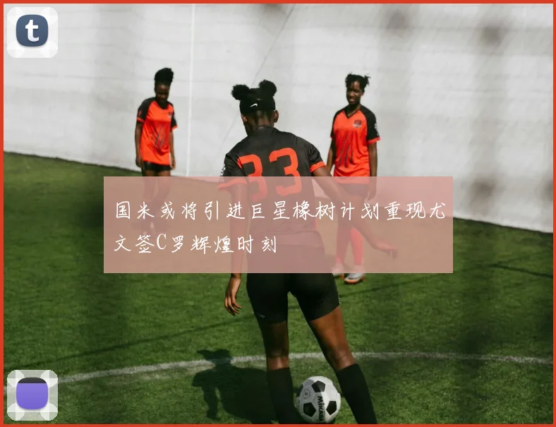 国米或将引进巨星橡树计划重现尤文签C罗辉煌时刻