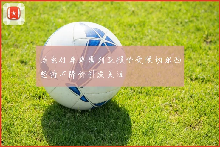马竞对库库雷利亚报价受限切尔西坚持不降价引发关注