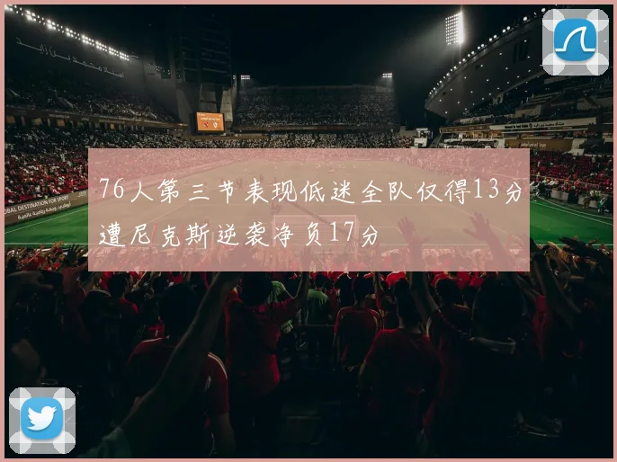 76人第三节表现低迷全队仅得13分遭尼克斯逆袭净负17分