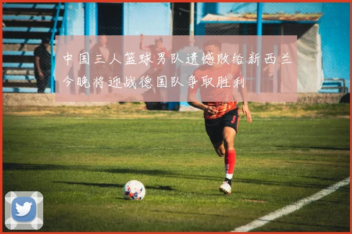 中国三人篮球男队遗憾败给新西兰今晚将迎战德国队争取胜利