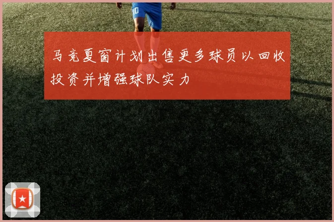 马竞夏窗计划出售更多球员以回收投资并增强球队实力