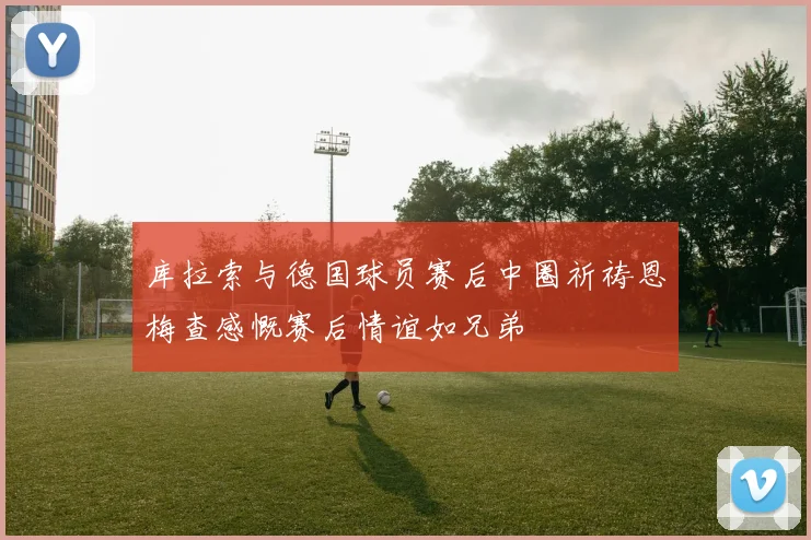 库拉索与德国球员赛后中圈祈祷恩梅查感慨赛后情谊如兄弟