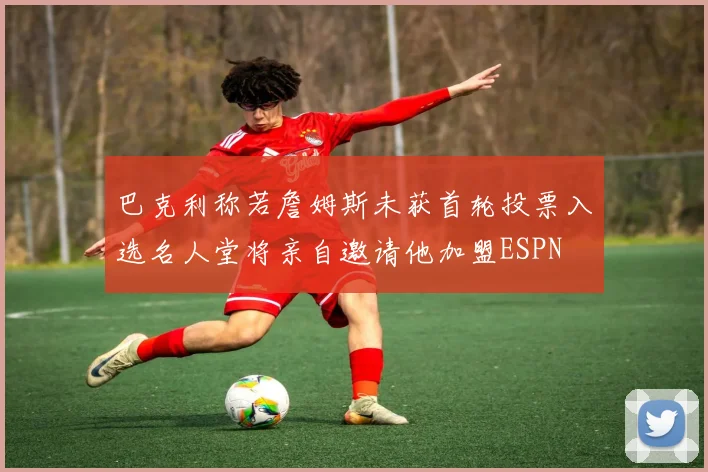 巴克利称若詹姆斯未获首轮投票入选名人堂将亲自邀请他加盟ESPN
