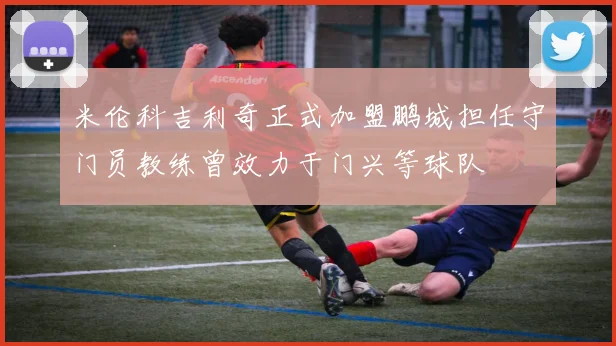 米伦科吉利奇正式加盟鹏城担任守门员教练曾效力于门兴等球队