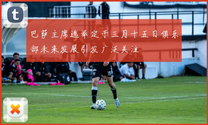 巴萨主席选举定于三月十五日俱乐部未来发展引发广泛关注