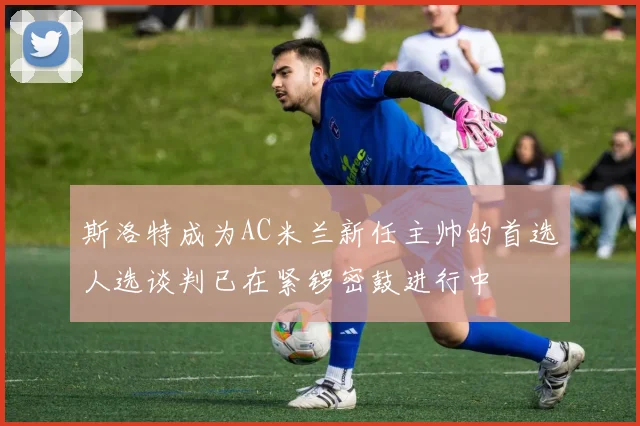 斯洛特成为AC米兰新任主帅的首选人选谈判已在紧锣密鼓进行中
